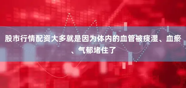 股市行情配资大多就是因为体内的血管被痰湿、血瘀、气郁堵住了
