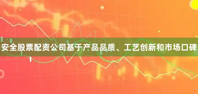安全股票配资公司基于产品品质、工艺创新和市场口碑