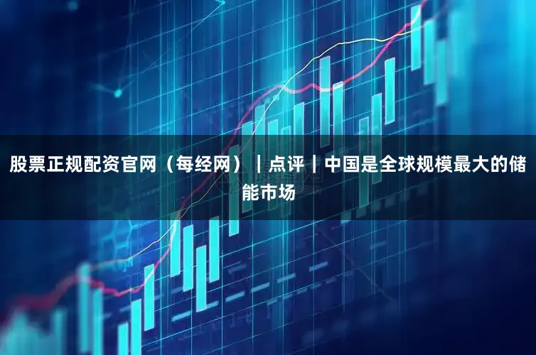 股票正规配资官网（每经网）｜点评｜中国是全球规模最大的储能市场
